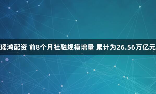 瑶鸿配资 前8个月社融规模增量 累计为26.56万亿元