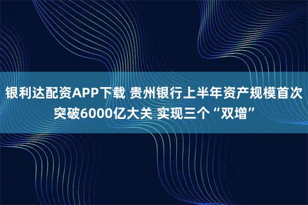 银利达配资APP下载 贵州银行上半年资产规模首次突破6000亿大关 实现三个“双增”
