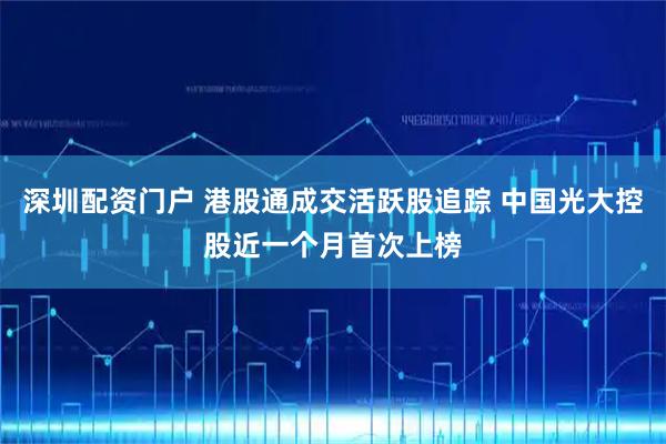 深圳配资门户 港股通成交活跃股追踪 中国光大控股近一个月首次上榜