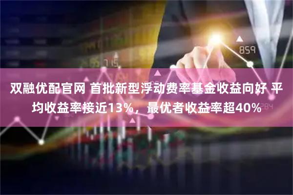 双融优配官网 首批新型浮动费率基金收益向好 平均收益率接近13%，最优者收益率超40%