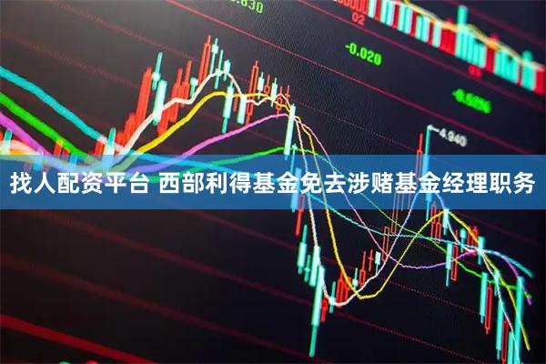 找人配资平台 西部利得基金免去涉赌基金经理职务