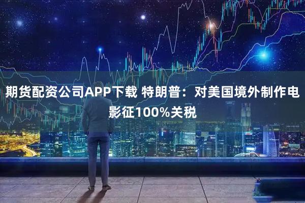 期货配资公司APP下载 特朗普：对美国境外制作电影征100%关税