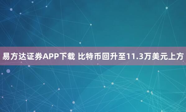 易方达证券APP下载 比特币回升至11.3万美元上方