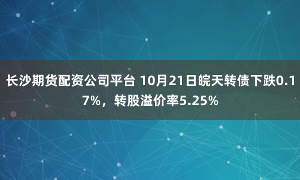 长沙期货配资公司平台 10月21日皖天转债下跌0.17%，转股溢价率5.25%