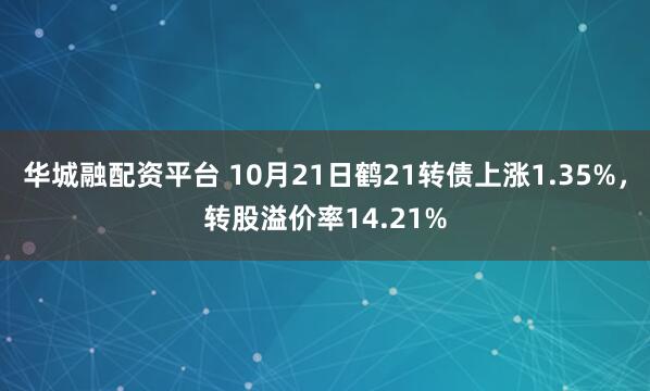 华城融配资平台 10月21日鹤21转债上涨1.35%，转股溢价率14.21%