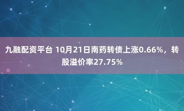 九融配资平台 10月21日南药转债上涨0.66%，转股溢价率27.75%