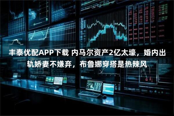 丰泰优配APP下载 内马尔资产2亿太壕，婚内出轨娇妻不嫌弃，布鲁娜穿搭是热辣风
