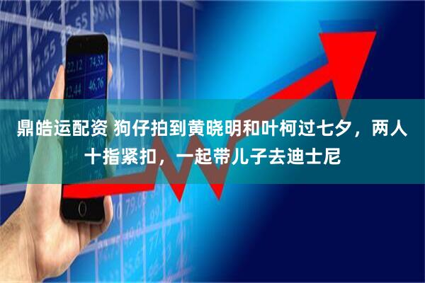 鼎皓运配资 狗仔拍到黄晓明和叶柯过七夕，两人十指紧扣，一起带儿子去迪士尼