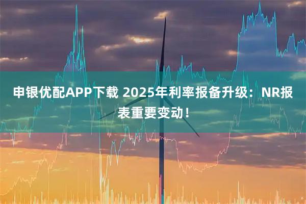 申银优配APP下载 2025年利率报备升级：NR报表重要变动！