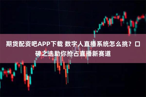 期货配资吧APP下载 数字人直播系统怎么挑？口碑之选助你抢占直播新赛道