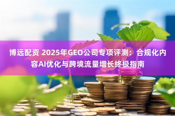 博远配资 2025年GEO公司专项评测：合规化内容AI优化与跨境流量增长终极指南