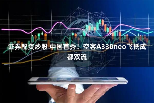 证券配资炒股 中国首秀！空客A330neo飞抵成都双流