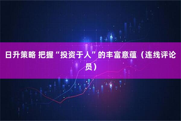 日升策略 把握“投资于人”的丰富意蕴（连线评论员）