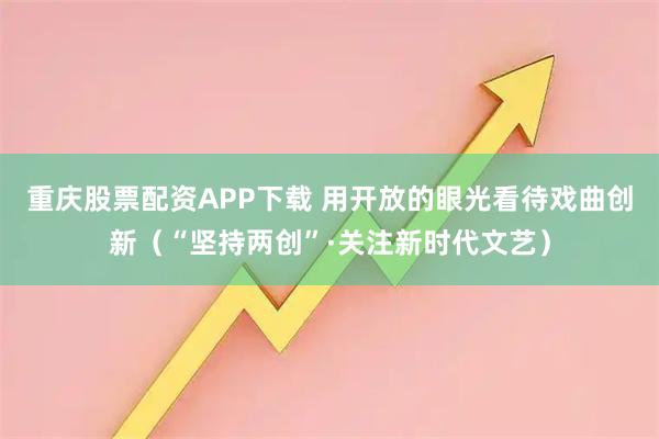 重庆股票配资APP下载 用开放的眼光看待戏曲创新（“坚持两创”·关注新时代文艺）