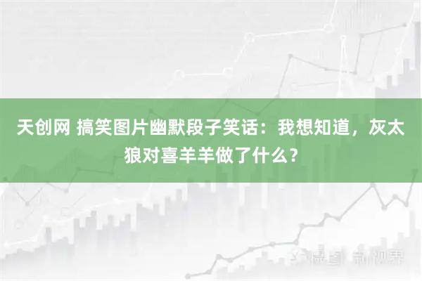 天创网 搞笑图片幽默段子笑话：我想知道，灰太狼对喜羊羊做了什么？