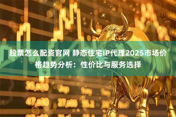 股票怎么配资官网 静态住宅IP代理2025市场价格趋势分析：性价比与服务选择