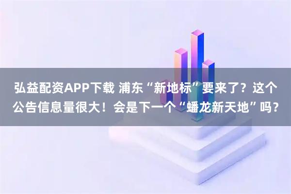 弘益配资APP下载 浦东“新地标”要来了?这个公告信息量很大!会是下一个“蟠龙新天地”吗?