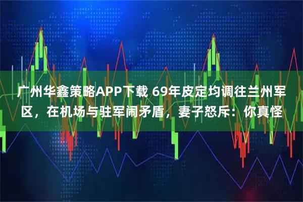 广州华鑫策略APP下载 69年皮定均调往兰州军区，在机场与驻军闹矛盾，妻子怒斥：你真怪