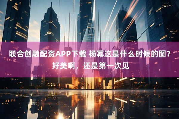 联合创融配资APP下载 杨幂这是什么时候的图？ 好美啊，还是第一次见