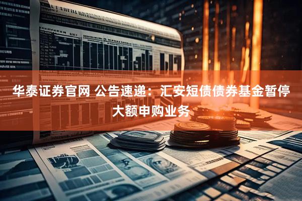 华泰证券官网 公告速递：汇安短债债券基金暂停大额申购业务