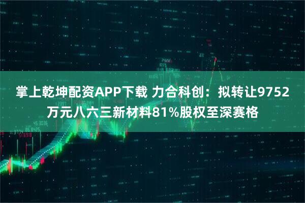 掌上乾坤配资APP下载 力合科创：拟转让9752万元八六三新材料81%股权至深赛格