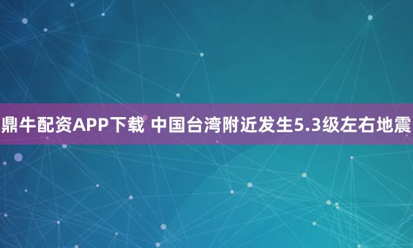 鼎牛配资APP下载 中国台湾附近发生5.3级左右地震