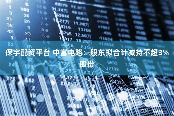 保宇配资平台 中富电路：股东拟合计减持不超3%股份