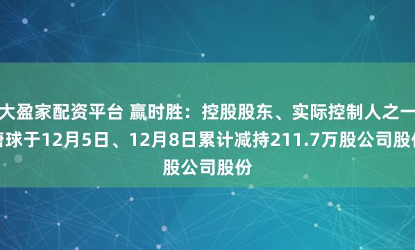 大盈家配资平台 赢时胜：控股股东、实际控制人之一唐球于12月5日、12月8日累计减持211.7万股公司股份