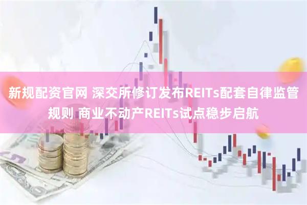 新规配资官网 深交所修订发布REITs配套自律监管规则 商业不动产REITs试点稳步启航