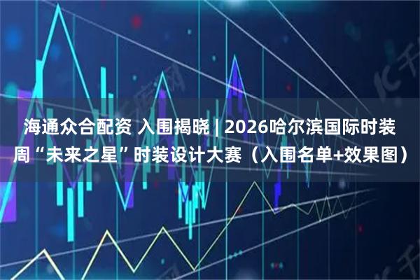 海通众合配资 入围揭晓 | 2026哈尔滨国际时装周“未来之星”时装设计大赛（入围名单+效果图）