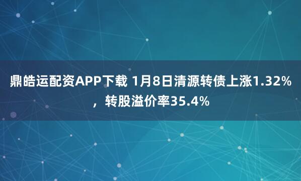 鼎皓运配资APP下载 1月8日清源转债上涨1.32%，转股溢价率35.4%