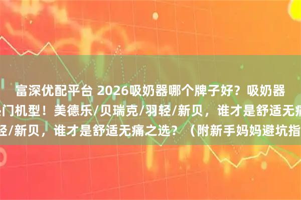 富深优配平台 2026吸奶器哪个牌子好？吸奶器有必要买吗？实测8款热门机型！美德乐/贝瑞克/羽轻/新贝，谁才是舒适无痛之选？（附新手妈妈避坑指南）