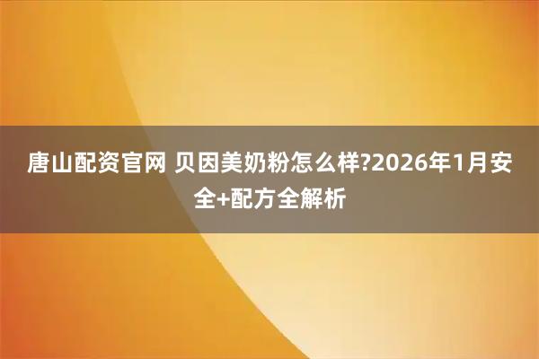 唐山配资官网 贝因美奶粉怎么样?2026年1月安全+配方全解析