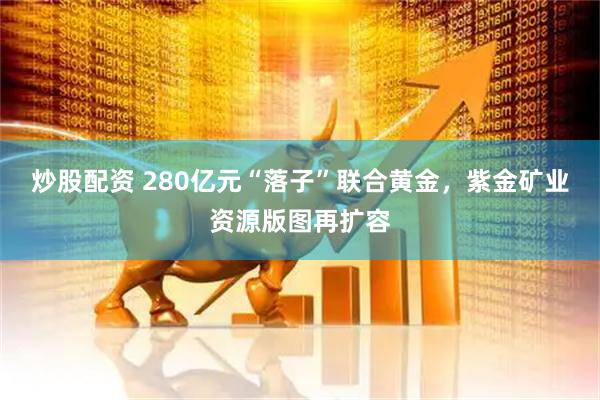 炒股配资 280亿元“落子”联合黄金，紫金矿业资源版图再扩容