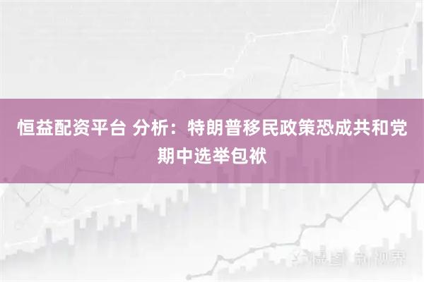 恒益配资平台 分析：特朗普移民政策恐成共和党期中选举包袱