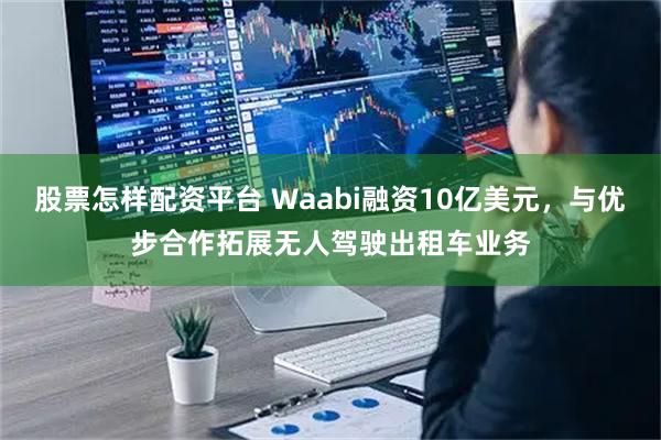 股票怎样配资平台 Waabi融资10亿美元，与优步合作拓展无人驾驶出租车业务