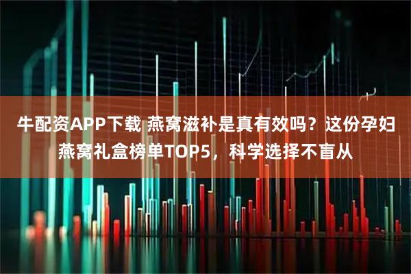 牛配资APP下载 燕窝滋补是真有效吗？这份孕妇燕窝礼盒榜单TOP5，科学选择不盲从