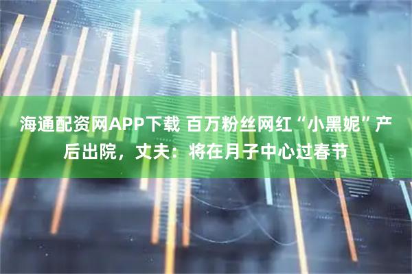 海通配资网APP下载 百万粉丝网红“小黑妮”产后出院，丈夫：将在月子中心过春节