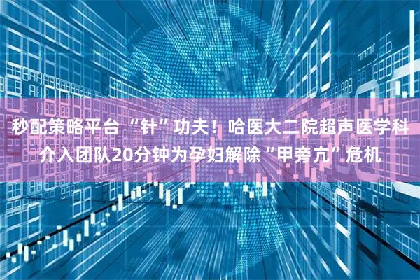 秒配策略平台 “针”功夫！哈医大二院超声医学科介入团队20分钟为孕妇解除“甲旁亢”危机