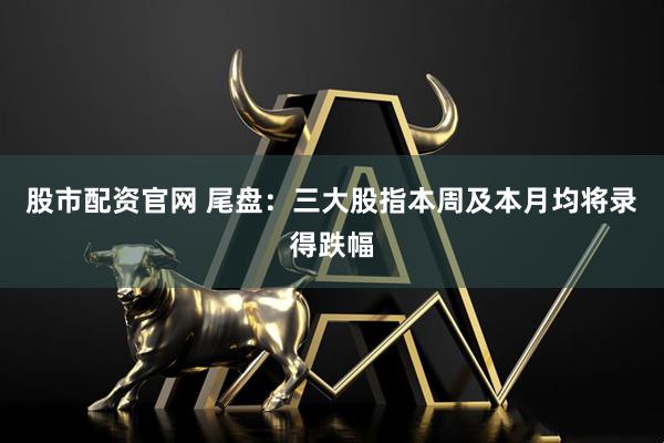 股市配资官网 尾盘：三大股指本周及本月均将录得跌幅