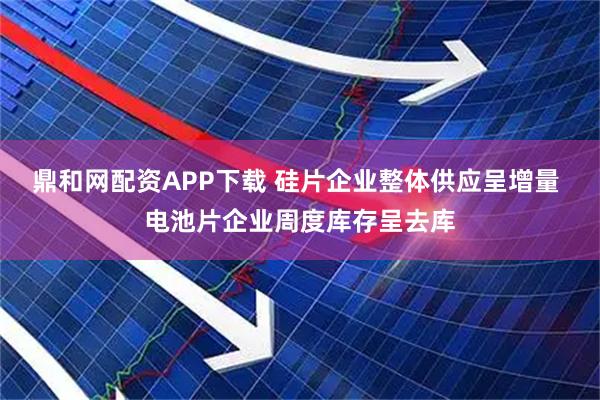 鼎和网配资APP下载 硅片企业整体供应呈增量 电池片企业周度库存呈去库
