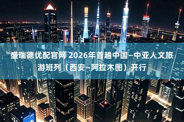 盛瑞德优配官网 2026年首趟中国—中亚人文旅游班列（西安—阿拉木图）开行