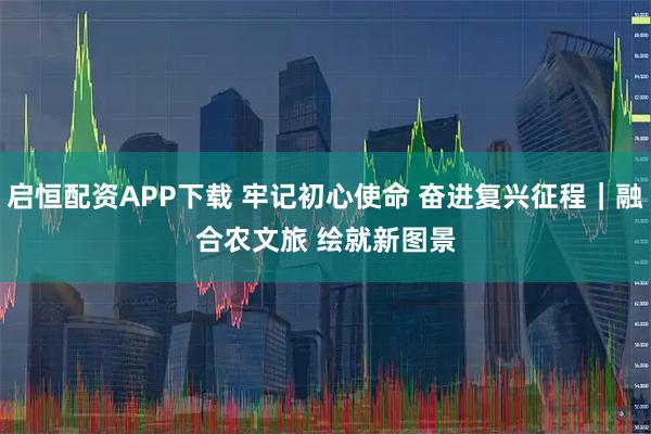 启恒配资APP下载 牢记初心使命 奋进复兴征程｜融合农文旅 绘就新图景