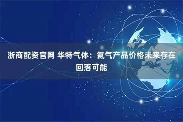 浙商配资官网 华特气体：氦气产品价格未来存在回落可能