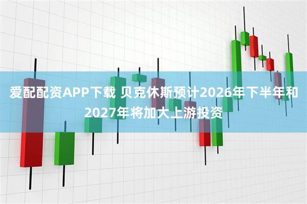 爱配配资APP下载 贝克休斯预计2026年下半年和2027年将加大上游投资