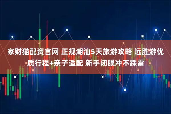 家财猫配资官网 正规潮汕5天旅游攻略 远胜游优质行程+亲子适配 新手闭眼冲不踩雷