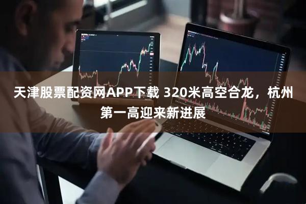 天津股票配资网APP下载 320米高空合龙，杭州第一高迎来新进展