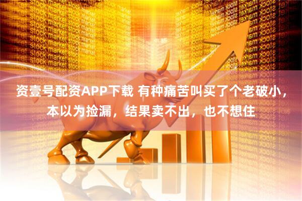 资壹号配资APP下载 有种痛苦叫买了个老破小，本以为捡漏，结果卖不出，也不想住